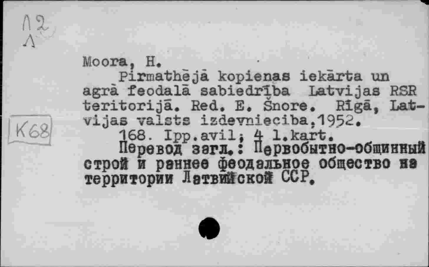 ﻿Moora, H.
Pirmathejä kopienas iekärta un agrà feodala sabiedrïba Latvijas RSR teritorijä. Red. E. Snore. Riga, Lat-vijas vaista izdevnieciba.1952,
168. Ipp.avili 4 l.kart.
Перевод загзц: Первобытно-общинный строй и раннее феодальное общество на территории Латвийской ССР,